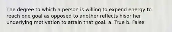 The degree to which a person is willing to expend energy to reach one goal as opposed to another reflects hisor her underlying motivation to attain that goal. a. True b. False