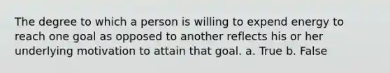 The degree to which a person is willing to expend energy to reach one goal as opposed to another reflects his or her underlying motivation to attain that goal. a. True b. False