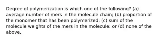 Degree of polymerization is which one of the following? (a) average number of mers in the molecule chain; (b) proportion of the monomer that has been polymerized; (c) sum of the molecule weights of the mers in the molecule; or (d) none of the above.