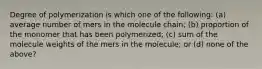 Degree of polymerization is which one of the following: (a) average number of mers in the molecule chain; (b) proportion of the monomer that has been polymerized; (c) sum of the molecule weights of the mers in the molecule; or (d) none of the above?