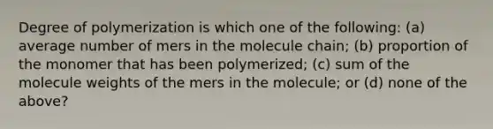 Degree of polymerization is which one of the following: (a) average number of mers in the molecule chain; (b) proportion of the monomer that has been polymerized; (c) sum of the molecule weights of the mers in the molecule; or (d) none of the above?