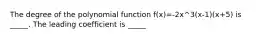 The degree of the polynomial function f(x)=-2x^3(x-1)(x+5) is _____. The leading coefficient is _____