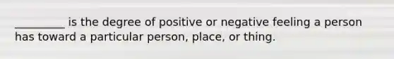 _________ is the degree of positive or negative feeling a person has toward a particular person, place, or thing.