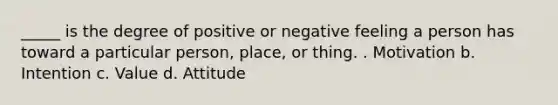 _____ is the degree of positive or negative feeling a person has toward a particular person, place, or thing. . Motivation b. Intention c. Value d. Attitude