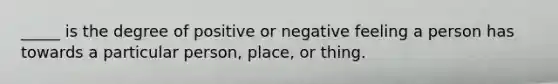 _____ is the degree of positive or negative feeling a person has towards a particular person, place, or thing.