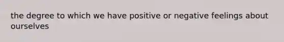 the degree to which we have positive or negative feelings about ourselves