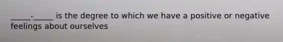 _____-_____ is the degree to which we have a positive or negative feelings about ourselves