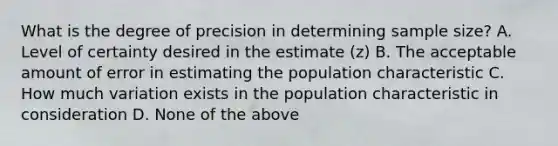 What is the degree of precision in determining sample size? A. Level of certainty desired in the estimate (z) B. The acceptable amount of error in estimating the population characteristic C. How much variation exists in the population characteristic in consideration D. None of the above