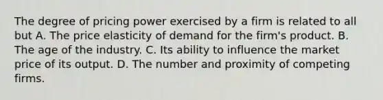 The degree of pricing power exercised by a firm is related to all but A. The price elasticity of demand for the firm's product. B. The age of the industry. C. Its ability to influence the market price of its output. D. The number and proximity of competing firms.