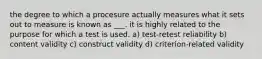 the degree to which a procesure actually measures what it sets out to measure is known as ___. it is highly related to the purpose for which a test is used. a) test-retest reliability b) content validity c) construct validity d) criterion-related validity