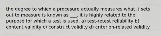 the degree to which a procesure actually measures what it sets out to measure is known as ___. it is highly related to the purpose for which a test is used. a) test-retest reliability b) content validity c) construct validity d) criterion-related validity