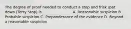 The degree of proof needed to conduct a stop and frisk /pat down (Terry Stop) is _______________. A. Reasonable suspicion B. Probable suspicion C. Preponderance of the evidence D. Beyond a reasonable suspicion