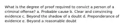 What is the degree of proof required to convict a person of a criminal offense? a. Probable cause b. Clear and convincing evidence c. Beyond the shadow of a doubt d. Preponderance of evidence e. Beyond a reasonable doubt