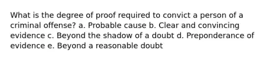 What is the degree of proof required to convict a person of a criminal offense? a. Probable cause b. Clear and convincing evidence c. Beyond the shadow of a doubt d. Preponderance of evidence e. Beyond a reasonable doubt