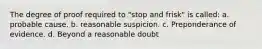 The degree of proof required to "stop and frisk" is called: a. probable cause. b. reasonable suspicion. c. Preponderance of evidence. d. Beyond a reasonable doubt