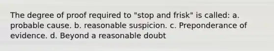 The degree of proof required to "stop and frisk" is called: a. probable cause. b. reasonable suspicion. c. Preponderance of evidence. d. Beyond a reasonable doubt