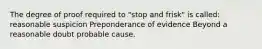 The degree of proof required to "stop and frisk" is called: reasonable suspicion Preponderance of evidence Beyond a reasonable doubt probable cause.