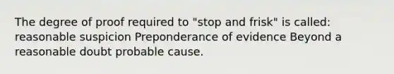 The degree of proof required to "stop and frisk" is called: reasonable suspicion Preponderance of evidence Beyond a reasonable doubt probable cause.