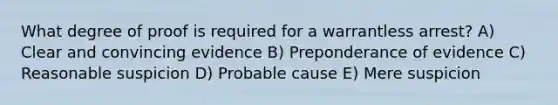 What degree of proof is required for a warrantless arrest? A) Clear and convincing evidence B) Preponderance of evidence C) Reasonable suspicion D) Probable cause E) Mere suspicion