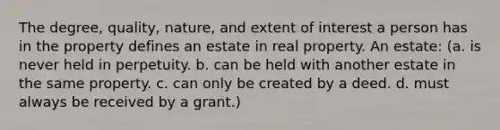 The degree, quality, nature, and extent of interest a person has in the property defines an estate in real property. An estate: (a. is never held in perpetuity. b. can be held with another estate in the same property. c. can only be created by a deed. d. must always be received by a grant.)