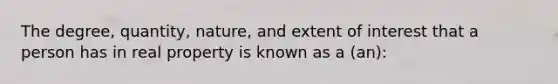 The degree, quantity, nature, and extent of interest that a person has in real property is known as a (an):