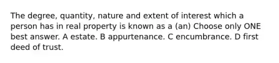 The degree, quantity, nature and extent of interest which a person has in real property is known as a (an) Choose only ONE best answer. A estate. B appurtenance. C encumbrance. D first deed of trust.