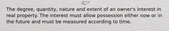 The degree, quantity, nature and extent of an owner's interest in real property. The interest must allow possession either now or in the future and must be measured according to time.