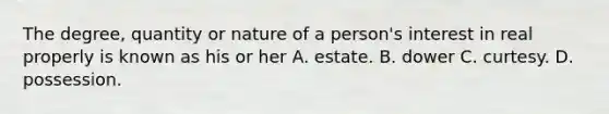 The degree, quantity or nature of a person's interest in real properly is known as his or her A. estate. B. dower C. curtesy. D. possession.