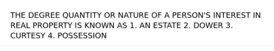 THE DEGREE QUANTITY OR NATURE OF A PERSON'S INTEREST IN REAL PROPERTY IS KNOWN AS 1. AN ESTATE 2. DOWER 3. CURTESY 4. POSSESSION