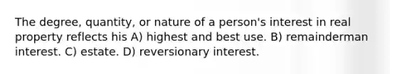 The degree, quantity, or nature of a person's interest in real property reflects his A) highest and best use. B) remainderman interest. C) estate. D) reversionary interest.