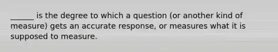 ______ is the degree to which a question (or another kind of measure) gets an accurate response, or measures what it is supposed to measure.