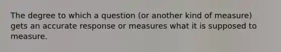 The degree to which a question (or another kind of measure) gets an accurate response or measures what it is supposed to measure.