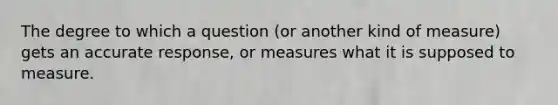 The degree to which a question (or another kind of measure) gets an accurate response, or measures what it is supposed to measure.