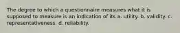 The degree to which a questionnaire measures what it is supposed to measure is an indication of its a. utility. b. validity. c. representativeness. d. reliability.