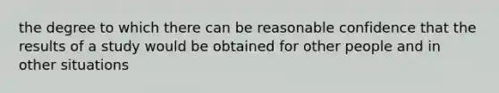 the degree to which there can be reasonable confidence that the results of a study would be obtained for other people and in other situations