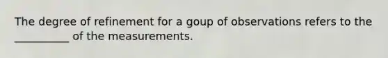 The degree of refinement for a goup of observations refers to the __________ of the measurements.