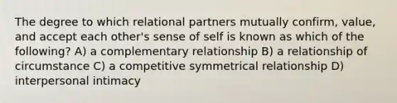 The degree to which relational partners mutually confirm, value, and accept each other's sense of self is known as which of the following? A) a complementary relationship B) a relationship of circumstance C) a competitive symmetrical relationship D) interpersonal intimacy