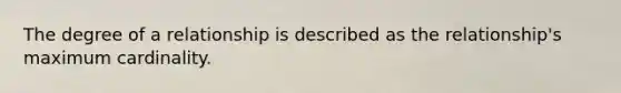 The degree of a relationship is described as the relationship's maximum cardinality.