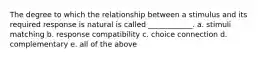 The degree to which the relationship between a stimulus and its required response is natural is called ____________. a. stimuli matching b. response compatibility c. choice connection d. complementary e. all of the above