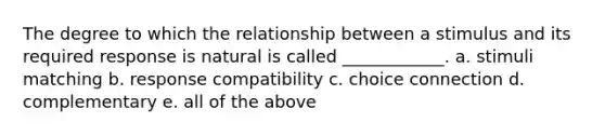 The degree to which the relationship between a stimulus and its required response is natural is called ____________. a. stimuli matching b. response compatibility c. choice connection d. complementary e. all of the above