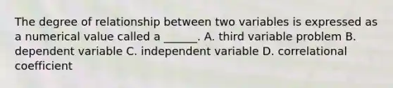 The degree of relationship between two variables is expressed as a numerical value called a ______. A. third variable problem B. dependent variable C. independent variable D. correlational coefficient