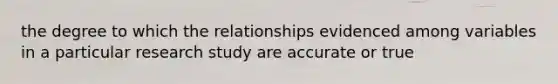 the degree to which the relationships evidenced among variables in a particular research study are accurate or true