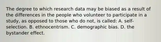 The degree to which research data may be biased as a result of the differences in the people who volunteer to participate in a study, as opposed to those who do not, is called: A. self-selection. B. ethnocentrism. C. demographic bias. D. the bystander effect.