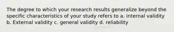 The degree to which your research results generalize beyond the specific characteristics of your study refers to a. internal validity b. External validity c. general validity d. reliability