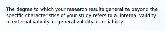 The degree to which your research results generalize beyond the specific characteristics of your study refers to a. internal validity. b. external validity. c. general validity. d. reliability.