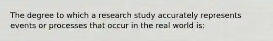 The degree to which a research study accurately represents events or processes that occur in the real world is: