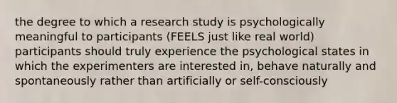 the degree to which a research study is psychologically meaningful to participants (FEELS just like real world) participants should truly experience the psychological states in which the experimenters are interested in, behave naturally and spontaneously rather than artificially or self-consciously