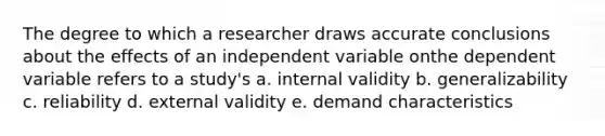 The degree to which a researcher draws accurate conclusions about the effects of an independent variable onthe dependent variable refers to a study's a. internal validity b. generalizability c. reliability d. external validity e. demand characteristics