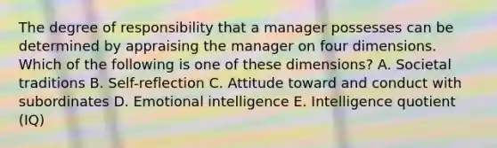 The degree of responsibility that a manager possesses can be determined by appraising the manager on four dimensions. Which of the following is one of these​ dimensions? A. Societal traditions B. ​Self-reflection C. Attitude toward and conduct with subordinates D. Emotional intelligence E. Intelligence quotient​ (IQ)