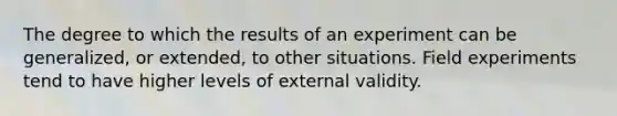 The degree to which the results of an experiment can be generalized, or extended, to other situations. Field experiments tend to have higher levels of external validity.